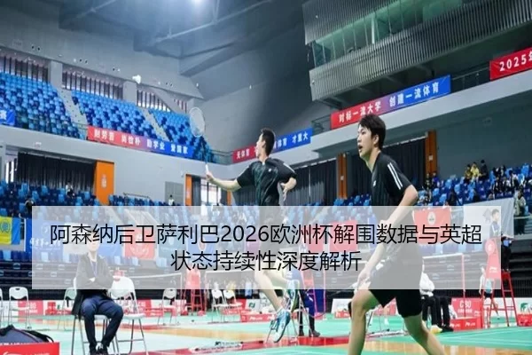 阿森纳后卫萨利巴2026欧洲杯解围数据与英超状态持续性深度解析
